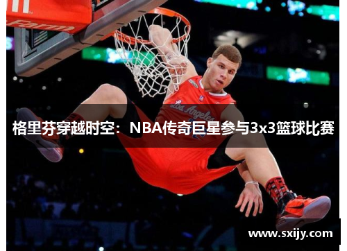 格里芬穿越时空：NBA传奇巨星参与3x3篮球比赛